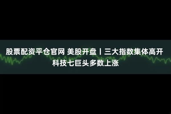 股票配资平仓官网 美股开盘丨三大指数集体高开 科技七巨头多数上涨