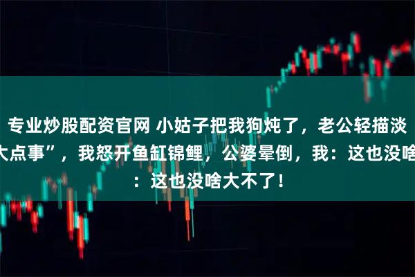专业炒股配资官网 小姑子把我狗炖了，老公轻描淡写 “多大点事”，我怒开鱼缸锦鲤，公婆晕倒，我：这也没啥大不了！