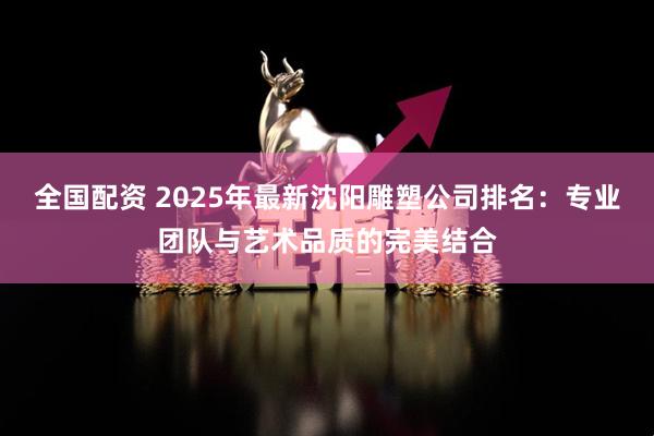 全国配资 2025年最新沈阳雕塑公司排名：专业团队与艺术品质的完美结合