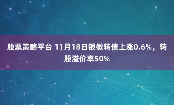 股票策略平台 11月18日银微转债上涨0.6%，转股溢价率50%