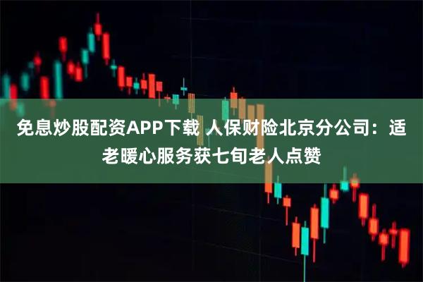 免息炒股配资APP下载 人保财险北京分公司：适老暖心服务获七旬老人点赞