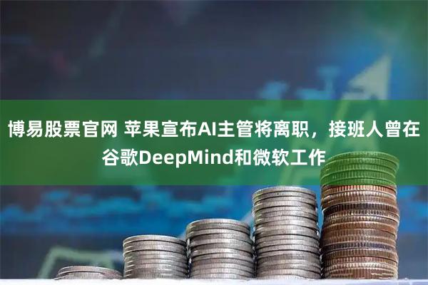 博易股票官网 苹果宣布AI主管将离职，接班人曾在谷歌DeepMind和微软工作