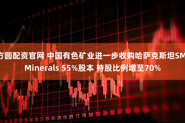 方圆配资官网 中国有色矿业进一步收购哈萨克斯坦SM Minerals 55%股本 持股比例增至70%