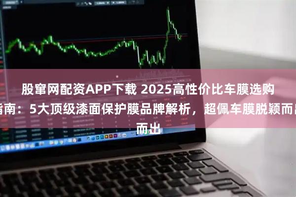 股窜网配资APP下载 2025高性价比车膜选购指南：5大顶级漆面保护膜品牌解析，超佩车膜脱颖而出