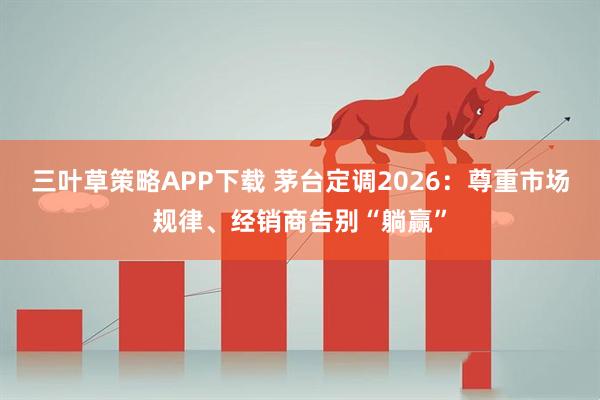 三叶草策略APP下载 茅台定调2026：尊重市场规律、经销商告别“躺赢”