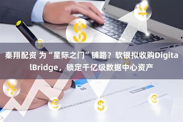 秦翔配资 为“星际之门”铺路?软银拟收购DigitalBridge,锁定千亿级数据中心资产
