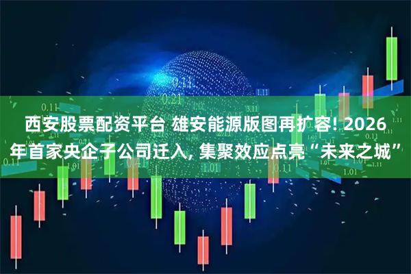 西安股票配资平台 雄安能源版图再扩容! 2026年首家央企子公司迁入, 集聚效应点亮“未来之城”