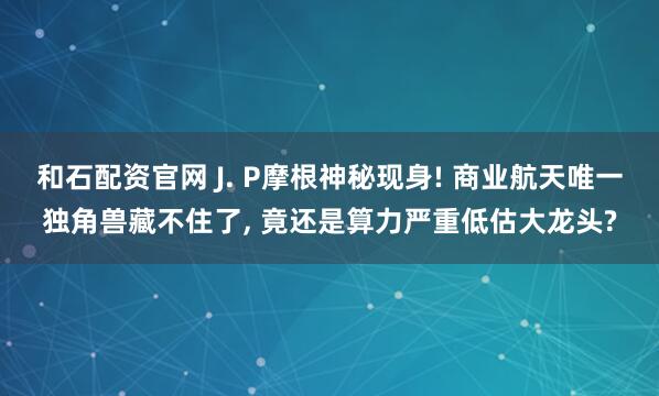 和石配资官网 J. P摩根神秘现身! 商业航天唯一独角兽藏不住了, 竟还是算力严重低估大龙头?