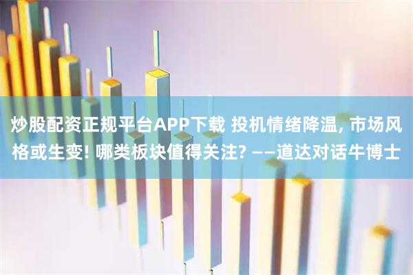 炒股配资正规平台APP下载 投机情绪降温, 市场风格或生变! 哪类板块值得关注? ——道达对话牛博士