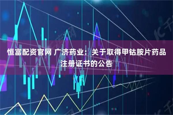 恒富配资官网 广济药业：关于取得甲钴胺片药品注册证书的公告